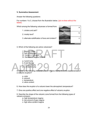 DRAFT
April 29, 2014
24
V. Summative Assessment
Answer the following questions:
For numbers 1 to 3, choose from the illustration below. (pls re-draw without the
labels)
Which among the following volcanoes is formed from:
1. cinders and ash?
2. mostly lava?
3. alternate solidification of lava and cinders?
4. Which of the following are active volcanoes?
I. Mayon in Albay
II.Taal in Batangas
III. Vulcan in Camiguin
IV. Kanlaon in Negros Oriental
a. I and II only
b. II and III only
c. I, II, and III only
d. I, II, and IV only
5. Which of the following characteristics of magma mainly affect the explosiveness of
a volcanic eruption?
a. color
b. amount
c. temperature
d. silica content
6. How does the eruption of a volcano lower the atmospheric temperature?
7. Give one positive effect and one negative effect of volcanic eruption.
8. Describe the shape of the volcanic cone formed from the following types of
volcanic emission:
a. high temperature magma
b. low amount of gas magma
c. high silica content magma
a
b
c
 
