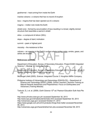 DRAFT
April 29, 2014
26
geothermal – heat coming from inside the Earth
inactive volcano– a volcano that has no record of eruption
lava – magma that has been ejected out of a volcano
magma – molten rock inside the Earth
shield cone - formed by accumulation of lava resulting in a broad, slightly domed
structure that resembles a warrior’s shield
silica – a compound of silicon (SiO2)
slope – degree of slant; inclination
summit – peak or highest point
viscosity – the resistance to flow
volcano – an opening in the Earth’s surface where molten rocks, smoke, gases, and
ashes are erupted.
References and links
Department of Education, Bureau of Secondary Education. Project EASE Integrated
Science 1, Module 12: Inside the Earth.
Department of Education, Bureau of Secondary Education (2013). Science - Grade 8
Learner’s Module. Vibal Publishing House, Inc.
McDougal Littell (2005). Science: Integrated Course 3. Houghton Mifflin Company.
Philippine Institute of Volcanology and Seismology (PHIVOLCS) – Department of
Science and Technology (DOST) (2008). School Teachers’ Seminar-Training on
Natural Hazards Awareness and Preparedness: Focus on Earthquakes and
Volcanoes (Training Module).
Tarbuck, E.J. et. al. (2009). Earth Science 12th
ed. Pearson Education Suth Asia Pte
Ltd.
http://www.phivolcs.dost.gov.ph/ accessed September 30, 2013
http://www.epa.gov/climatestudents/index.html accessed September 30, 2013
http://volcanoes.usgs.gov/ accessed October 01. 2013
https://www.google.com.ph/url/mt-pinatubo-things-that-matter accessed November
06, 2013
http://volcanoes.usgs.gov/hazards/lahar/rain.php accessed November 08, 2013
 