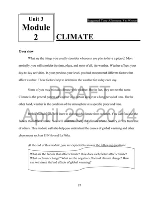 DRAFT
April 29, 2014
27
Suggested Time Allotment: 8 to 9 hours
CLIMATE
Overview
What are the things you usually consider whenever you plan to have a picnic? Most
probably, you will consider the time, place, and most of all, the weather. Weather affects your
day-to-day activities. In your previous year level, you had encountered different factors that
affect weather. These factors help to determine the weather for today each day.
Some of you may mistake climate with weather. But in fact, they are not the same.
Climate is the general pattern of weather in a certain area over a long period of time. On the
other hand, weather is the condition of the atmosphere at a specific place and time.
In this module, you will learn to distinguish climate from weather. You will find out the
factors that affect climate. You will understand why the climate of one country differs from that
of others. This module will also help you understand the causes of global warming and other
phenomena such as El Niño and La Niña.
At the end of this module, you are expected to answer the following questions:
What are the factors that affect climate? How does each factor affect climate?
What is climate change? What are the negative effects of climate change? How
can we lessen the bad effects of global warming?
Unit 3
Module
2
 