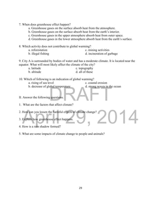 DRAFT
April 29, 2014
29
7. When does greenhouse effect happen?
a. Greenhouse gases on the surface absorb heat from the atmosphere.
b. Greenhouse gases on the surface absorb heat from the earth’s interior.
c. Greenhouse gases in the upper atmosphere absorb heat from outer space.
d. Greenhouse gases in the lower atmosphere absorb heat from the earth’s surface.
8. Which activity does not contribute to global warming?
a. reforestation c. mining activities
b. illegal fishing d. incineration of garbage
9. City A is surrounded by bodies of water and has a moderate climate. It is located near the
equator. What will most likely affect the climate of the city?
a. latitude c. topography
b. altitude d. all of these
10. Which of following is an indication of global warming?
a. rising of sea level c. coastal erosion
b. decrease of global temperature d. strong waves in the ocean
II. Answer the following questions.
1. What are the factors that affect climate?
2. How can you lessen the harmful effects of climate change?
3. Explain how greenhouse effect happens.
4. How is a rain shadow formed?
5. What are some impacts of climate change to people and animals?
 