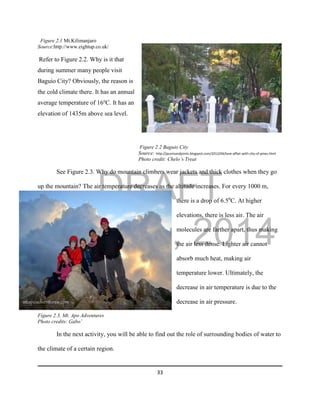 DRAFT
April 29, 2014
33
Figure 2.1 Mt.Kilimanjaro
Source:http://www.eightup.co.uk/
Refer to Figure 2.2. Why is it that
during summer many people visit
Baguio City? Obviously, the reason is
the cold climate there. It has an annual
average temperature of 16o
C. It has an
elevation of 1435m above sea level.
Figure 2.2 Baguio City
Source: http://jauntsandjoints.blogspot.com/2012/04/love-affair-with-city-of-pines.html
Photo credit: Chelo’s Treat
See Figure 2.3. Why do mountain climbers wear jackets and thick clothes when they go
up the mountain? The air temperature decreases as the altitude increases. For every 1000 m,
there is a drop of 6.50
C. At higher
elevations, there is less air. The air
molecules are farther apart, thus making
the air less dense. Lighter air cannot
absorb much heat, making air
temperature lower. Ultimately, the
decrease in air temperature is due to the
decrease in air pressure.
Figure 2.3. Mt. Apo Adventures
Photo credits: Gabo’
In the next activity, you will be able to find out the role of surrounding bodies of water to
the climate of a certain region.
 