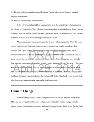 DRAFT
April 29, 2014
43
Q4. How do the Kamchatka Current and Kuroshio Current affect the northeastern part and
southern part of Japan?
Q5. How do ocean currents affect climate?
In this activity, you learned that ocean currents have also an important role in changing
the climate of a certain area. They affect the temperature of the nearby land mass. Warm currents
that move from the equator towards the poles carry warm water. On the other hand, cold currents
that travel from the poles towards the equator carry cold water.
When ocean current carries cold water, the air above it becomes colder. When this ocean
current moves toward the coastal region, the temperature of that area becomes lower. For
example, (see Figure 6.1) the southwestern parts of Singapore and Indonesia have lower
temperature because of the cold air brought by West Australian Current. On the other hand, the
ocean current that carries warm water makes the air warmer. When this current goes toward a
land mass, the temperature of that place becomes higher. For example, (see Figure 6.1) the warm
Kuroshio Current that comes from the northeastern part of the Philippines brings warm water.
This raises the temperature of places in the southeastern part of Japan. Therefore, ocean currents
that bring along cold water inland make the climate cold. On the other hand, ocean currents that
take along warm water to coastal areas make the climate warm.
Climate Change
Is climate change real? Is climate change man-made or is it just a natural occurrence?
These are just few questions that can be asked once we talk about climate change. Climate
change is one of the most current worldwide issues. Some experts say that it is true that the Earth
 