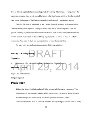 DRAFT
April 29, 2014
44
does go through a period of cooling and a period of warming. The increase of temperature that
we are experiencing right now is caused by factors other than human activity. Another point of
view is that the increase of Earth’s temperature is brought about by human intervention.
Whether the cause is man-made or not, climate change is a change in the environment.
Global warming can bring about a rising of the sea level due to the melting of ice caps and
glaciers. We may experience severe weather disturbances such as much stronger typhoons and
heavier rainfalls. Some parts of the world may experience the so-called El Niño or La Niña
phenomena. And most of all, it can cause extinction of some fauna and flora.
To learn more about climate change, do the following activities.
Activity 7 Getting Ready!
Objective
 assess your prior knowledge and experiences about climate change.
Materials Needed
Bingo Card with questions
Ball pen or pencil
Procedure
1. Fill out the Bingo Card below (Table7.1) by seeking help from your classmates. Your
classmates will take turns in choosing which question they can answer. Then, they will
write their respective names below the chosen question/statement. All the
questions/statements must be filled up. (Wait for the signal of your teacher when to start.)
 