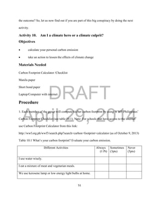 DRAFT
April 29, 2014
51
the outcome? So, let us now find out if you are part of this big conspiracy by doing the next
activity.
Activity 10. Am I a climate hero or a climate culprit?
Objectives
 calculate your personal carbon emission
 take an action to lessen the effects of climate change
Materials Needed
Carbon Footprint Calculator /Checklist
Manila paper
Short bond paper
Laptop/Computer with internet
Procedure
1. Each member of the group will compute his/her carbon footprint by using WWF-Philippines’
Carbon Footprint Checklist (see table 10.1). Note: For schools that have access to the internet
use Carbon Footprint Calculator from this link:
http://wwf.org.ph/wwf3/search.php?search=carbon+footprint+calculator (as of October 9, 2013)
Table 10.1 What’s your carbon footprint? Evaluate your carbon emission.
Different Activities Always
(1 Pt)
Sometimes
(3pts)
Never
(5pts)
I use water wisely.
I eat a mixture of meat and vegetarian meals.
We use kerosene lamp or low energy light bulbs at home.
 