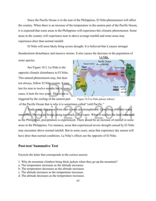 DRAFT
April 29, 2014
57
Since the Pacific Ocean is to the east of the Philippines, El Niño phenomenon will affect
the country. When there is an increase of the temperature in the eastern part of the Pacific Ocean,
it is expected that some areas in the Philippines will experience this climatic phenomenon. Some
areas in the country will experience near to above average rainfall and some areas may
experience drier than normal rainfall.
El Niño will most likely bring severe drought. It is believed that it causes stronger
thunderstorm disturbance and massive storms. It also causes the decrease in the population of
some species.
See Figure 10.2. La Niña is the
opposite climatic disturbance to El Niño.
This natural phenomenon may, but does
not always, follow El Niño events. It may
last for nine to twelve months but in some
cases, it lasts for two years. This event is
triggered by the cooling of the eastern part Figure 10.2 La Niña (please redraw)
of the Pacific Ocean that is why it is sometimes called “cold Pacific.”
Trade winds that move from east to west are strengthened. Upwelling of colder water
intensifies. Moving air brings along too much water vapor. When it reaches the land mass such
as the Philippines, precipitation is experienced. There would be an increase of rainfall in some
areas in the Philippines. For instance, areas that experienced severe drought caused by El Niño
may encounter above normal rainfall. But in some cases, areas that experience dry season will
have drier than normal conditions. La Niña’s effects are the opposite of El Niño.
Post-test/ Summative Test
Encircle the letter that corresponds to the correct answer.
1. Why do mountain climbers bring thick jackets when they go up the mountain?
a. The temperature increases as the altitude increases.
b. The temperature decreases as the altitude increases.
c. The altitude increases as the temperature increases.
d. The altitude decreases as the temperature increases.
 