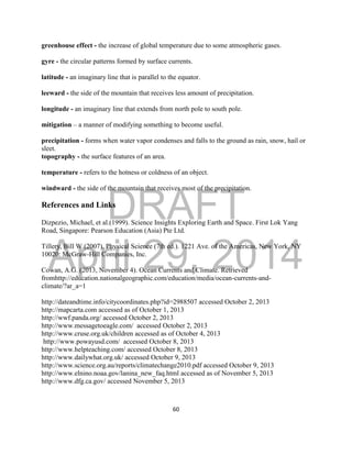 DRAFT
April 29, 2014
60
greenhouse effect - the increase of global temperature due to some atmospheric gases.
gyre - the circular patterns formed by surface currents.
latitude - an imaginary line that is parallel to the equator.
leeward - the side of the mountain that receives less amount of precipitation.
longitude - an imaginary line that extends from north pole to south pole.
mitigation – a manner of modifying something to become useful.
precipitation - forms when water vapor condenses and falls to the ground as rain, snow, hail or
sleet.
topography - the surface features of an area.
temperature - refers to the hotness or coldness of an object.
windward - the side of the mountain that receives most of the precipitation.
References and Links
Dizpezio, Michael, et al.(1999). Science Insights Exploring Earth and Space. First Lok Yang
Road, Singapore: Pearson Education (Asia) Pte Ltd.
Tillery, Bill W.(2007). Physical Science (7th ed.). 1221 Ave. of the Americas, New York, NY
10020: McGraw-Hill Companies, Inc.
Cowan, A.G. (2013, November 4). Ocean Currents and Climate. Retrieved
fromhttp://education.nationalgeographic.com/education/media/ocean-currents-and-
climate/?ar_a=1
http://dateandtime.info/citycoordinates.php?id=2988507 accessed October 2, 2013
http://mapcarta.com accessed as of October 1, 2013
http://wwf.panda.org/ accessed October 2, 2013
http://www.messagetoeagle.com/ accessed October 2, 2013
http://www.cruse.org.uk/children accessed as of October 4, 2013
http://www.powayusd.com/ accessed October 8, 2013
http://www.helpteaching.com/ accessed October 8, 2013
http://www.dailywhat.org.uk/ accessed October 9, 2013
http://www.science.org.au/reports/climatechange2010.pdf accessed October 9, 2013
http://www.elnino.noaa.gov/lanina_new_faq.html accessed as of November 5, 2013
http://www.dfg.ca.gov/ accessed November 5, 2013
 