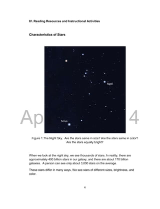 DRAFT
April 29, 2014
4
IV. Reading Resources and Instructional Activities
Characteristics of Stars
Figure 1.The Night Sky. Are the stars same in size? Are the stars same in color?
Are the stars equally bright?
When we look at the night sky, we see thousands of stars. In reality, there are
approximately 400 billion stars in our galaxy, and there are about 170 billion
galaxies. A person can see only about 3,000 stars on the average.
These stars differ in many ways. We see stars of different sizes, brightness, and
color.
Sirius
Rigel
 