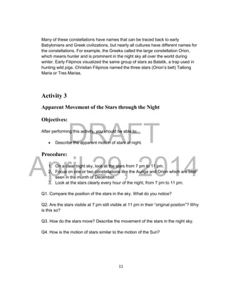 DRAFT
April 29, 2014
11
Many of these constellations have names that can be traced back to early
Babylonians and Greek civilizations, but nearly all cultures have different names for
the constellations. For example, the Greeks called the large constellation Orion,
which means hunter and is prominent in the night sky all over the world during
winter. Early Filipinos visualized the same group of stars as Balatik, a trap used in
hunting wild pigs. Christian Filipinos named the three stars (Orion’s belt) Tatlong
Maria or Tres Marias.
Activity 3
Apparent Movement of the Stars through the Night
Objectives:
After performing this activity, you should be able to:
 Describe the apparent motion of stars at night.
Procedure:
1. On a clear night sky, look at the stars from 7 pm to 11 pm.
2. Focus on one or two constellations like the Auriga and Orion which are best
seen in the month of December.
3. Look at the stars clearly every hour of the night, from 7 pm to 11 pm.
Q1. Compare the position of the stars in the sky. What do you notice?
Q2. Are the stars visible at 7 pm still visible at 11 pm in their “original position”? Why
is this so?
Q3. How do the stars move? Describe the movement of the stars in the night sky.
Q4. How is the motion of stars similar to the motion of the Sun?
 