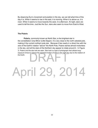 DRAFT
April 29, 2014
12
By observing Sun’s movement and position in the sky, we can tell what time of the
day it is. When it seems to rise in the east, it is morning. When it is above us, it is
noon. When it seems to move towards the west, it is afternoon. At night, stars are
used to tell the time. Just like the Sun, stars also seem to move from East to West.
The Polaris
Polaris, commonly known as North Star, is the brightest star in
the constellation Ursa Minor (Little Dipper). It is very close to the north celestial pole,
making it the current northern pole star. Because it lies nearly in a direct line with the
axis of the Earth's rotation "above" the North Pole, Polaris stands almost motionless
in the sky, and all the stars of the Northern sky appear to rotate around it. In Figure
3, Polaris and the star trail are seen. Star trail is a type of photograph that utilizes long-
exposure times to capture the apparent motion of stars in the night sky due to the rotation of
the Earth.
 