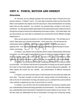 DRAFT
April 29, 2014
2
UNIT 4: FORCE, MOTION AND ENERGY
Overview
At this level, you are already equipped with some basic ideas in Physics from your
previous lessons in Grades 7 and 8. You were able to describe motion and the forces that
affect it and explained why objects move the way they do. Heat and temperature are exciting
topics that you also explored. As a student, you acquired basic concept on how heat is
transferred. You also gained greater appreciation of the natural phenomena of light and sound
through the concept of waves and understanding of the laws of optics. From these ideas that
you have learned, you were able to understand your environment and the different changes
happening to it.
Now, you are going to do physics in a more mathematical way. This will allow you to
unlock ideas about your physical environment. At the same time, this will improve the
mathematical skills you gained in your previous grade levels, by finding new ways of
applying math. Four modules will be presented to you for deeper understanding on forces,
motion, and energy.
In module 1, you will learn how to describe uniform motion mathematically. With forces
and motion, you will be able to apply Newton’s Laws of motion to practical problems in free-
fall and projectile motion, and understand the concepts of impulse, and momentum. With
these, you will find out how ideas in physics can help you play better in your favorite sports.
In module 2, you will tackle work, power, and energy and explain how they are related
to one another. You will learn how the law of conservation of energy can be used to describe
the motion of man-made objects like roller coasters, and natural features like waterfalls. All
these objects will involve the use, transfer, and transformation of different mechanical
energies.
In module 3, you will encounter topics in heat and work and how these two relate with
each other. The basic concepts on heat and work, energy transfer and transformation, as
well as the law of conservation of energy will prepare you to understand the science behind
motor vehicles or appliances you see or use at home or in school.
In module 4, you will learn how the concepts learned in the previous modules assist
your understanding of electrical energy generation and transmission. You will further develop
your understanding of the transmission of electricity from power stations to your homes. This
will also make you differentiate the law of conservation of energy from conserving energy
 
