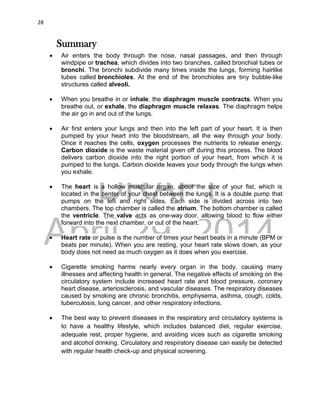 DRAFT
April 29, 2014
28
Summary
 Air enters the body through the nose, nasal passages, and then through
windpipe or trachea, which divides into two branches, called bronchial tubes or
bronchi. The bronchi subdivide many times inside the lungs, forming hairlike
tubes called bronchioles. At the end of the bronchioles are tiny bubble-like
structures called alveoli.
 When you breathe in or inhale, the diaphragm muscle contracts. When you
breathe out, or exhale, the diaphragm muscle relaxes. The diaphragm helps
the air go in and out of the lungs.
 Air first enters your lungs and then into the left part of your heart. It is then
pumped by your heart into the bloodstream, all the way through your body.
Once it reaches the cells, oxygen processes the nutrients to release energy.
Carbon dioxide is the waste material given off during this process. The blood
delivers carbon dioxide into the right portion of your heart, from which it is
pumped to the lungs. Carbon dioxide leaves your body through the lungs when
you exhale.
 The heart is a hollow muscular organ, about the size of your fist, which is
located in the center of your chest between the lungs. It is a double pump that
pumps on the left and right sides. Each side is divided across into two
chambers. The top chamber is called the atrium. The bottom chamber is called
the ventricle. The valve acts as one-way door, allowing blood to flow either
forward into the next chamber, or out of the heart.
 Heart rate or pulse is the number of times your heart beats in a minute (BPM or
beats per minute). When you are resting, your heart rate slows down, as your
body does not need as much oxygen as it does when you exercise.
 Cigarette smoking harms nearly every organ in the body, causing many
illnesses and affecting health in general. The negative effects of smoking on the
circulatory system include increased heart rate and blood pressure, coronary
heart disease, arteriosclerosis, and vascular diseases. The respiratory diseases
caused by smoking are chronic bronchitis, emphysema, asthma, cough, colds,
tuberculosis, lung cancer, and other respiratory infections.
 The best way to prevent diseases in the respiratory and circulatory systems is
to have a healthy lifestyle, which includes balanced diet, regular exercise,
adequate rest, proper hygiene, and avoiding vices such as cigarette smoking
and alcohol drinking. Circulatory and respiratory disease can easily be detected
with regular health check-up and physical screening.
 