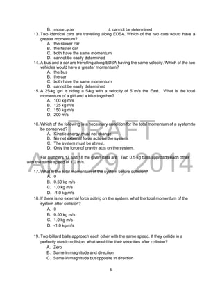 DRAFT
April 29, 2014
6
B. motorcycle d. cannot be determined
13. Two identical cars are travelling along EDSA. Which of the two cars would have a
greater momentum?
A. the slower car
B. the faster car
C. both have the same momentum
D. cannot be easily determined
14. A bus and a car are travelling along EDSA having the same velocity. Which of the two
vehicles would have a greater momentum?
A. the bus
B. the car
C. both have the same momentum
D. cannot be easily determined
15. A 25-kg girl is riding a 5-kg with a velocity of 5 m/s the East. What is the total
momentum of a girl and a bike together?
A. 100 kg m/s
B. 125 kg m/s
C. 150 kg m/s
D. 200 m/s
16. Which of the following is a necessary condition for the total momentum of a system to
be conserved?
A. Kinetic energy must not change.
B. No net external force acts on the system.
C. The system must be at rest.
D. Only the force of gravity acts on the system.
For numbers 17 and 18 the given data are: Two 0.5 kg balls approach each other
with the same speed of 1.0 m/s.
17. What is the total momentum of the system before collision?
A. 0
B. 0.50 kg m/s
C. 1.0 kg m/s
D. -1.0 kg m/s
18. If there is no external force acting on the system, what the total momentum of the
system after collision?
A. 0
B. 0.50 kg m/s
C. 1.0 kg m/s
D. -1.0 kg m/s
19. Two billiard balls approach each other with the same speed. If they collide in a
perfectly elastic collision, what would be their velocities after collision?
A. Zero
B. Same in magnitude and direction
C. Same in magnitude but opposite in direction
 