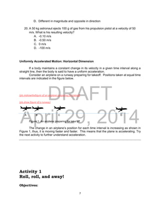 DRAFT
April 29, 2014
7
D. Different in magnitude and opposite in direction
20. A 50 kg astronaut ejects 100 g of gas from his propulsion pistol at a velocity of 50
m/s. What is his resulting velocity?
A. -0.10 m/s
B. -0.50 m/s
C. 0 m/s
D. -100 m/s
Uniformly Accelerated Motion: Horizontal Dimension
If a body maintains a constant change in its velocity in a given time interval along a
straight line, then the body is said to have a uniform acceleration.
Consider an airplane on a runway preparing for takeoff. Positions taken at equal time
intervals are indicated in the figure below.
(pls.redrawthefigure of an airplane preparing for takeoff
(pls.draw figure of a runway)
A B C D
Figure 1: An airplane preparing for take off.
The change in an airplane’s position for each time interval is increasing as shown in
Figure 1, thus, it is moving faster and faster. This means that the plane is accelerating. Try
the next activity to further understand acceleration.
Activity 1
Roll, roll, and away!
Objectives:
 