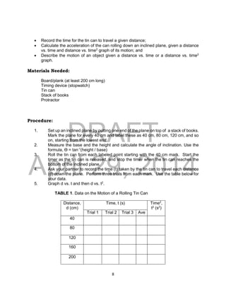 DRAFT
April 29, 2014
8
 Record the time for the tin can to travel a given distance;
 Calculate the acceleration of the can rolling down an inclined plane, given a distance
vs. time and distance vs. time2
graph of its motion; and
 Describe the motion of an object given a distance vs. time or a distance vs. time2
graph.
Materials Needed:
Board/plank (at least 200 cm long)
Timing device (stopwatch)
Tin can
Stack of books
Protractor
Procedure:
1. Set up an inclined plane by putting one end of the plane on top of a stack of books.
Mark the plane for every 40 cm and label these as 40 cm, 80 cm, 120 cm, and so
on, starting from the lowest end.
2. Measure the base and the height and calculate the angle of inclination. Use the
formula, Ɵ = tan-1
(height / base)
3. Roll the tin can from each labeled point starting with the 40 cm mark. Start the
timer as the tin can is released, and stop the timer when the tin can reaches the
bottom of the inclined plane.
4. Ask your partner to record the time (t) taken by the tin can to travel each distance
(d) down the plane. Perform three trials from each mark. Use the table below for
your data.
5. Graph d vs. t and then d vs. t2
.
TABLE 1. Data on the Motion of a Rolling Tin Can
Distance,
d (cm)
Time, t (s) Time2
,
t2
(s2
)
Trial 1 Trial 2 Trial 3 Ave
40
80
120
160
200
 