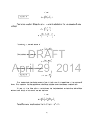 DRAFT
April 29, 2014
10
d = vt
𝑑 = (
𝑣𝑓 + 𝑣𝑖
2
) 𝑡
Rearrange equation C to arrive at vf = vi +at and substituting the vf in equation D, you
will get
𝑑 = (
𝑣𝑓 + 𝑣𝑖
2
) 𝑡
𝑑 = [
(𝑣𝑖 + 𝑎𝑡) + 𝑣𝑖
2
] 𝑡
Combining vi, you will arrive at
𝑑 = (
2𝑣𝑖 + 𝑎𝑡
2
) 𝑡
Distributing t will give you
𝑑 =
2𝑣𝑖𝑡 + 𝑎𝑡2
2
Simplifying further will provide you
𝑑 = 𝑣𝑖𝑡 +
𝑎𝑡2
2
This shows that the displacement of the body is directly proportional to the square of
time. This confirms that for equal interval of time, displacement increases quadratically.
To find out how final velocity depends on the displacement, substitute v and t from
equations B and C to d = vt and you will find that
d = vt
𝑑 = (
𝑣𝑓 + 𝑣𝑖
2
) (
𝑣𝑓 − 𝑣𝑖
𝑎
)
Recall from your algebra class that (a+b) (a-b) = a2
– b2
.
Equation D
Equation E
 