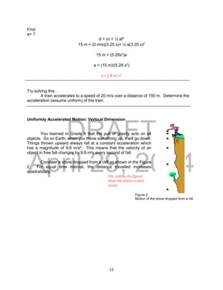 DRAFT
April 29, 2014
12
Find:
a= ?
d = vit + ½ at2
15 m = (0 m/s)(3.25 s)+ ½ a(3.25 s)2
15 m = (5.28s2
)a
a = (15 m)/(5.28 s2
)
a = 2.8 m/ s2
Try solving this…
A train accelerates to a speed of 20 m/s over a distance of 150 m. Determine the
acceleration (assume uniform) of the train.
Uniformly Accelerated Motion: Vertical Dimension
You learned in Grade 8 that the pull of gravity acts on all
objects. So on Earth, when you throw something up, it will go down.
Things thrown upward always fall at a constant acceleration which
has a magnitude of 9.8 m/s2
. This means that the velocity of an
object in free fall changes by 9.8 m/s every second of fall.
Consider a stone dropped from a cliff as shown in the Figure
2. For equal time interval, the distance travelled increases
quadratically.
(Pls. redraw the figure)
Show the letters in each
stone)
Figure 2.
Motion of the stone dropped from a hill
A
F
E
 