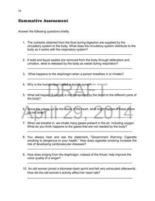 DRAFT
April 29, 2014
29
Summative Assessment
Answer the following questions briefly.
1. The nutrients obtained from the food during digestion are supplied by the
circulatory system to the body. What does the circulatory system distribute to the
body as it works with the respiratory system?
______________________________________________________________
2. If solid and liquid wastes are removed from the body through defecation and
urination, what is released by the body as waste during respiration?
______________________________________________________________
3. What happens to the diaphragm when a person breathes in or inhales?
______________________________________________________________
4. Why is the human heart called a double pump?
______________________________________________________________
5. What will happen if oxygen is not transported by the blood to the different parts of
the body?
______________________________________________________________
6. Since the valves act as the doors of the heart, what might happen if these doors
do not close?
______________________________________________________________
7. When we breathe in, we inhale many gases present in the air, including oxygen.
What do you think happens to the gases that are not needed by the body?
______________________________________________________________
8. You always hear and see the statement, “Government Warning: Cigarette
smoking is dangerous to your health.” How does cigarette smoking increase the
risk of developing cardiovascular diseases?
______________________________________________________________
9. How does singing from the diaphragm, instead of the throat, help improve the
voice quality of a singer?
______________________________________________________________
10. An old woman joined a kilometer-dash sprint and felt very exhausted afterwards.
How did the old woman’s activity affect her heart rate?
______________________________________________________________
 