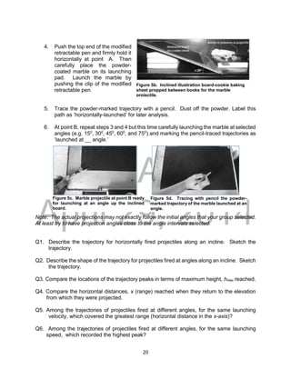 DRAFT
April 29, 2014
20
4. Push the top end of the modified
retractable pen and firmly hold it
horizontally at point A. Then
carefully place the powder-
coated marble on its launching
pad. Launch the marble by
pushing the clip of the modified
retractable pen.
5. Trace the powder-marked trajectory with a pencil. Dust off the powder. Label this
path as ‘horizontally-launched’ for later analysis.
6. At point B, repeat steps 3 and 4 but this time carefully launching the marble at selected
angles (e.g. 150
, 300
, 450
, 600
, and 750
) and marking the pencil-traced trajectories as
‘launched at __ angle.’
Note: The actual projections may not exactly follow the initial angles that your group selected.
At least try to have projection angles close to the angle intervals selected.
Q1. Describe the trajectory for horizontally fired projectiles along an incline. Sketch the
trajectory.
Q2. Describe the shape of the trajectory for projectiles fired at angles along an incline. Sketch
the trajectory.
Q3. Compare the locations of the trajectory peaks in terms of maximum height, hmax reached.
Q4. Compare the horizontal distances, x (range) reached when they return to the elevation
from which they were projected.
Q5. Among the trajectories of projectiles fired at different angles, for the same launching
velocity, which covered the greatest range (horizontal distance in the x-axis)?
Q6. Among the trajectories of projectiles fired at different angles, for the same launching
speed, which recorded the highest peak?
Figure 5b. Inclined illustration board-cookie baking
sheet propped between books for the marble
projectile.
Figure 5c. Marble projectile at point B ready
for launching at an angle up the inclined
board.
Figure 5d. Tracing with pencil the powder-
marked trajectory of the marble launched at an
angle.
 