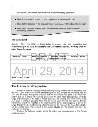 DRAFT
April 29, 2014
3
In Module 1, you will be able to answer the following key questions:
 How do the respiratory and circulatory systems work with each other?
 How do the diseases in the circulatory and respiratory systems begin to develop?
 How can a person’s lifestyle affect the performance of the respiratory and
circulatory systems?
Pre-assessment
Direction: Fill in the K-W-H-L Chart below to assess your prior knowledge and
understanding of the topic, Respiratory and Circulatory Systems, Working with the
other Organ Systems.
K W H L
What do I know? What do I want to
find out?
How can I find out
what I want to learn?
What did I learn?
Skills I expect to use:
The Human Breathing System
Breathe in and out. Notice your chest and belly moving and feel the soft air passing from
the nose. Listen to the quiet sounds of breathing in and out. Imagine the air moving from the
nose into the throat, through the air tubes, and into the airsacs. The parts of the respiratory
system that are in charge of supplying oxygen are the nose, nasal passageways, windpipe,
lungs, and diaphragm. In the nose and nasal passages, the entering air is made warm, damp,
and clean of unknown particles. Next, the air moves down through the trachea, bronchi,
bronchioles, and alveoli. Trachea is the empty tube that serves as passageway of air into the
lungs. Bronchi are the two branching tubes that connect the trachea to the lungs. Bronchioles
are the hairlike tubes that connect to the alveoli. Alveoli are the airsacs that allow gas
exchange in the lungs.
Perform the following simple activity to widen your understanding of the human
breathing system.
 