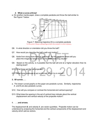 DRAFT
April 29, 2014
25
2. What a curve-a-throw!
a. On another manila paper, draw a complete parabola and throw the ball similar to
the Figure 7 below.
Figure 7. Matching trajectory B to a complete parabola
To the artist: Please redraw figure with the student in short sleeves.
Q6. In what direction or orientation did you throw the ball?
Q7. How would you describe the ball’s path and motion?
Q8. Aside from doing more trials or “practices”, for this parabola where will you
place the imaginary target to aim at for better matching results?
Q9. Based on the activity, is it possible that the ball will end at a higher elevation than its
starting level?
Q10. What force got the ball projected?
Q11. What force continues to act on the ball when it is in mid-air?
3. Of curves . . .
a. The drawn curved graphs on the paper are parabolic curves. Similarly, trajectories
A and B are also parabolic curves.
Q12. How will you compare or contrast the horizontal and vertical spacing?
Q13. What does the spacing in the set of vertical lines indicate about the vertical
displacement and vertical velocity of the projectile motion?
4. . . . and arrows.
The displacement đ, and velocity ṽ, are vector quantities. Projectile motion can be
understood by analyzing the horizontal and the vertical components of the displacement and
velocity which add as vectors.
 