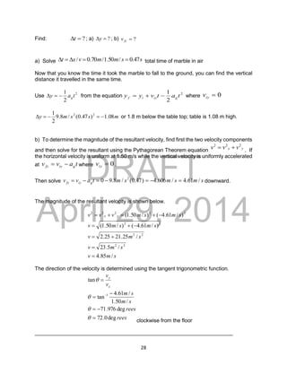 DRAFT
April 29, 2014
28
Find: ?

t ; a) ?

y ; b) ?

fy
v
a) Solve s
s
m
m
v
x
t 47
.
0
/
50
.
1
/
70
.
0
/ 



 total time of marble in air
Now that you know the time it took the marble to fall to the ground, you can find the vertical
distance it travelled in the same time.
Use 2
2
1
t
a
y g


 from the equation 2
2
1
t
a
t
v
y
y g
iy
i
f 

 where 0

iy
v
m
s
s
m
y 08
.
1
)
47
.
0
(
/
8
.
9
2
1 2
2




 or 1.8 m below the table top; table is 1.08 m high.
b) To determine the magnitude of the resultant velocity, find first the two velocity components
and then solve for the resultant using the Pythagorean Theorem equation y
x v
v
v 2
2
2

 . If
the horizontal velocity is uniform at 1.50 m/s while the vertical velocity is uniformly accelerated
at t
a
v
v g
iy
fy 
 where 0

iy
v .
Then solve s
m
s
m
s
m
t
a
v
v g
iy
fy /
61
.
4
/
606
.
4
)
47
.
0
(
/
8
.
9
0 2






 downward.
The magnitude of the resultant velocity is shown below.
s
m
v
s
m
v
s
m
v
s
m
s
m
v
s
m
s
m
v
v
v y
x
/
85
.
4
/
5
.
23
/
25
.
21
25
.
2
)
/
61
.
4
(
)
/
50
.
1
(
)
/
61
.
4
(
)
/
50
.
1
(
2
2
2
2
2
2
2
2
2
2
2












The direction of the velocity is determined using the tangent trigonometric function.
rees
rees
s
m
s
m
v
v
x
y
deg
0
.
72
deg
976
.
71
/
50
.
1
/
61
.
4
tan
tan
1











clockwise from the floor
___________________________________________________________________
 
