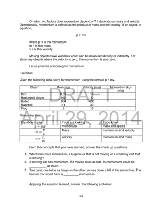 DRAFT
April 29, 2014
34
On what two factors does momentum depend on? It depends on mass and velocity.
Operationally, momentum is defined as the product of mass and the velocity of an object. In
equation,
p = mv
where p = is the momentum
m = is the mass
v = is the velocity
Moving objects have velocities which can be measured directly or indirectly. For
stationary objects where the velocity is zero, the momentum is also zero.
Let us practice computing for momentum.
Exercises:
Given the following data, solve for momentum using the formula p = mv.
Object Mass (kg) Velocity (m/s) Momentum (kg-
m/s)
Bird 0.03 18
Basketball player 100 5
Bullet .004 600
Baseball .14 30
Frog .9 12
Remember this:
Equation to use if you are looking for… If you know…
𝑝 = 𝑚𝑣 momentum mass and speed
𝑚 =
𝑝
𝑣
Mass momentum and velocity
𝑣 =
𝑝
𝑚
velocity momentum and mass
From the concepts that you have learned, answer the check up questions:
1. Which has more momentum, a huge truck that is not moving or a small toy cart that
is moving?
2. A moving car has momentum. If it moves twice as fast, its momentum would be
__________ as much.
3. Two cars, one twice as heavy as the other, moves down a hill at the same time. The
heavier car would have a _________ momentum.
Applying the equation learned, answer the following problems:
 