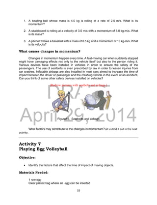 DRAFT
April 29, 2014
35
1. A bowling ball whose mass is 4.0 kg is rolling at a rate of 2.5 m/s. What is its
momentum?
2. A skateboard is rolling at a velocity of 3.0 m/s with a momentum of 6.0 kg-m/s. What
is its mass?
3. A pitcher throws a baseball with a mass of 0.5 kg and a momentum of 10 kg-m/s. What
is its velocity?
What causes changes in momentum?
Changes in momentum happen every time. A fast-moving car when suddenly stopped
might have damaging effects not only to the vehicle itself but also to the person riding it.
Various devices have been installed in vehicles in order to ensure the safety of the
passengers. The use of seatbelts is even prescribed by law in order to lessen injuries from
car crashes. Inflatable airbags are also installed in most cars aimed to increase the time of
impact between the driver or passenger and the crashing vehicle in the event of an accident.
Can you think of some other safety devices installed on vehicles?
(Redraw pictures with seatbelts and airbags.)
Figure15. Seatbelts and airbags
What factors may contribute to the changes in momentum?Let us find it out in the next
activity.
Activity 7
Playing Egg Volleyball
Objective:
 Identify the factors that affect the time of impact of moving objects.
Materials Needed:
1 raw egg
Clear plastic bag where an egg can be inserted
 