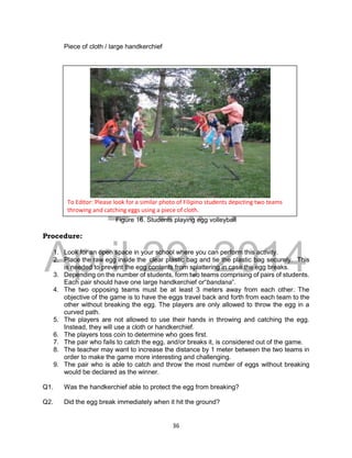 DRAFT
April 29, 2014
36
Piece of cloth / large handkerchief
Figure 16. Students playing egg volleyball
Procedure:
1. Look for an open space in your school where you can perform this activity.
2. Place the raw egg inside the clear plastic bag and tie the plastic bag securely. This
is needed to prevent the egg contents from splattering in case the egg breaks.
3. Depending on the number of students, form two teams comprising of pairs of students.
Each pair should have one large handkerchief or“bandana”.
4. The two opposing teams must be at least 3 meters away from each other. The
objective of the game is to have the eggs travel back and forth from each team to the
other without breaking the egg. The players are only allowed to throw the egg in a
curved path.
5. The players are not allowed to use their hands in throwing and catching the egg.
Instead, they will use a cloth or handkerchief.
6. The players toss coin to determine who goes first.
7. The pair who fails to catch the egg, and/or breaks it, is considered out of the game.
8. The teacher may want to increase the distance by 1 meter between the two teams in
order to make the game more interesting and challenging.
9. The pair who is able to catch and throw the most number of eggs without breaking
would be declared as the winner.
Q1. Was the handkerchief able to protect the egg from breaking?
Q2. Did the egg break immediately when it hit the ground?
To Editor: Please look for a similar photo of Filipino students depicting two teams
throwing and catching eggs using a piece of cloth.
 