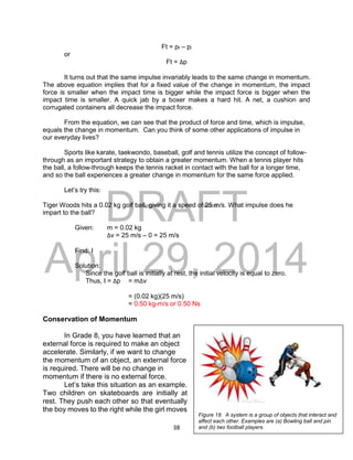 DRAFT
April 29, 2014
38
Ft = pf – pi
or
Ft = Δp
It turns out that the same impulse invariably leads to the same change in momentum.
The above equation implies that for a fixed value of the change in momentum, the impact
force is smaller when the impact time is bigger while the impact force is bigger when the
impact time is smaller. A quick jab by a boxer makes a hard hit. A net, a cushion and
corrugated containers all decrease the impact force.
From the equation, we can see that the product of force and time, which is impulse,
equals the change in momentum. Can you think of some other applications of impulse in
our everyday lives?
Sports like karate, taekwondo, baseball, golf and tennis utilize the concept of follow-
through as an important strategy to obtain a greater momentum. When a tennis player hits
the ball, a follow-through keeps the tennis racket in contact with the ball for a longer time,
and so the ball experiences a greater change in momentum for the same force applied.
Let’s try this:
Tiger Woods hits a 0.02 kg golf ball, giving it a speed of 25 m/s. What impulse does he
impart to the ball?
Given: m = 0.02 kg
Δv = 25 m/s – 0 = 25 m/s
Find: I
Solution:
Since the golf ball is initially at rest, the initial velocity is equal to zero.
Thus, I = Δp = mΔv
= (0.02 kg)(25 m/s)
= 0.50 kg-m/s or 0.50 Ns
Conservation of Momentum
In Grade 8, you have learned that an
external force is required to make an object
accelerate. Similarly, if we want to change
the momentum of an object, an external force
is required. There will be no change in
momentum if there is no external force.
Let’s take this situation as an example.
Two children on skateboards are initially at
rest. They push each other so that eventually
the boy moves to the right while the girl moves
Figure 18. A system is a group of objects that interact and
affect each other. Examples are (a) Bowling ball and pin
and (b) two football players.
 