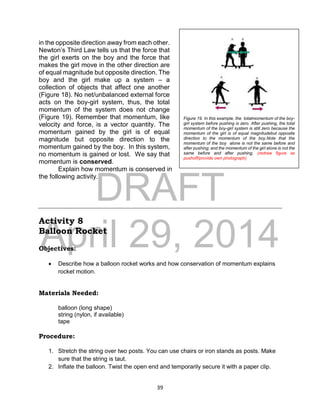 DRAFT
April 29, 2014
39
in the opposite direction away from each other.
Newton’s Third Law tells us that the force that
the girl exerts on the boy and the force that
makes the girl move in the other direction are
of equal magnitude but opposite direction. The
boy and the girl make up a system – a
collection of objects that affect one another
(Figure 18). No net/unbalanced external force
acts on the boy-girl system, thus, the total
momentum of the system does not change
(Figure 19). Remember that momentum, like
velocity and force, is a vector quantity. The
momentum gained by the girl is of equal
magnitude but opposite direction to the
momentum gained by the boy. In this system,
no momentum is gained or lost. We say that
momentum is conserved.
Explain how momentum is conserved in
the following activity.
Activity 8
Balloon Rocket
Objectives:
 Describe how a balloon rocket works and how conservation of momentum explains
rocket motion.
Materials Needed:
balloon (long shape)
string (nylon, if available)
tape
Procedure:
1. Stretch the string over two posts. You can use chairs or iron stands as posts. Make
sure that the string is taut.
2. Inflate the balloon. Twist the open end and temporarily secure it with a paper clip.
Figure 19. In this example, the totalmomentum of the boy-
girl system before pushing is zero. After pushing, the total
momentum of the boy-girl system is still zero because the
momentum of the girl is of equal magnitudebut opposite
direction to the momentum of the boy.Note that the
momentum of the boy alone is not the same before and
after pushing; and the momentum of the girl alone is not the
same before and after pushing. (redraw figure as
pushoff/provide own photograph)
 