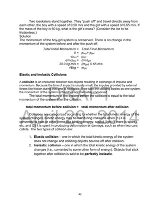 DRAFT
April 29, 2014
42
Two iceskaters stand together. They “push off” and travel directly away from
each other, the boy with a speed of 0.50 m/s and the girl with a speed of 0.65 m/s. If
the mass of the boy is 60 kg, what is the girl’s mass? (Consider the ice to be
frictionless.)
Solution
The momentum of the boy-girl system is conserved. There is no change in the
momentum of the system before and after the push off.
Elastic and Inelastic Collisions
A collision is an encounter between two objects resulting in exchange of impulse and
momentum. Because the time of impact is usually small, the impulse provided by external
forces like friction during this time is negligible. If we take the colliding bodies as one system,
the momentum of the system is therefore approximately conserved.
The total momentum of the system before the collision is equal to the total
momentum of the system after the collision.
total momentum before collision = total momentum after collision
Collisions are categorized according to whether the total kinetic energy of the
system changes. Kinetic energy may be lost during collisions when (1) it is
converted to heat or other forms like binding energy, sound, light (if there is spark),
etc. and (2) it is spent in producing deformation or damage, such as when two cars
collide. The two types of collision are:
1. Elastic collision – one in which the total kinetic energy of the system
does not change and colliding objects bounce off after collision.
2. Inelastic collision – one in which the total kinetic energy of the system
changes (i.e., converted to some other form of energy). Objects that stick
together after collision is said to be perfectly inelastic.
Total Initial Momentum = Total Final Momentum
0 = pboy+ pgirl
-pboy= pgirl
-(mv)boy = (mv)girl
30.0 kg m/s = (mgirl) 0.65 m/s
46kg = mgirl
 
