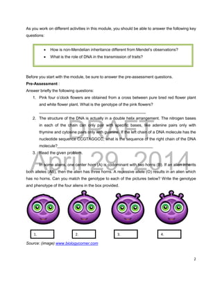DRAFT
April 29, 2014
2
As you work on different activities in this module, you should be able to answer the following key
questions:
Before you start with the module, be sure to answer the pre-assessment questions.
Pre-Assessment :
Answer briefly the following questions:
1. Pink four o’clock flowers are obtained from a cross between pure bred red flower plant
and white flower plant. What is the genotype of the pink flowers?
________________________________________________
2. The structure of the DNA is actually in a double helix arrangement. The nitrogen bases
in each of the chain can only pair with specific bases, like adenine pairs only with
thymine and cytosine pairs only with guanine. If the left chain of a DNA molecule has the
nucleotide sequence CCGTAGGCC, what is the sequence of the right chain of the DNA
molecule?___________________________________________
3. Read the given problem.
In some aliens, one center horn (A) is codominant with two horns (B). If an alien inherits
both alleles (AB), then the alien has three horns. A recessive allele (O) results in an alien which
has no horns. Can you match the genotype to each of the pictures below? Write the genotype
and phenotype of the four aliens in the box provided.
Source: (image) www.biologycorner.com
1. 2. 4.
3.
 How is non-Mendelian inheritance different from Mendel’s observations?
 What is the role of DNA in the transmission of traits?
 