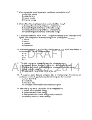 DRAFT
April 29, 2014
3
7. Which among the forms of energy is considered a potential energy?
A. chemical energy
B. radiant energy
C. sound energy
D. thermal energy
8. Which of the following happens to a coconut that falls freely?
A. Loses potential energy and gains kinetic energy.
B. Loses both potential energy and kinetic energy.
C. Gains potential energy and loses kinetic energy.
D. Gains both potential energy and kinetic energy.
9. A torchlight fell from a watch tower. The potential energy of the torchlight at the
highest point compared to its kinetic energy at the lowest point is _______
A. lesser.
B. equal.
C. greater.
D. not related.
10. The potential energy of a 1-kg object on top of a hill is 18 J. What is its velocity in
m/s just before it hits the bottom of the hill?
A. 36
B. 18
C. 6
D. 3
11. The total mechanical energy of a swinging bungee jumper
A. is equally divided between kinetic energy and potential energy.
B. at any one instant, is either all kinetic energy or all potential energy.
C. can never be negative.
D. is constant, if only conservative forces act.
12. A bag drops some distance and gains 90 J of kinetic energy. Considering air
resistance, how much gravitational potential energy did the bag lose?
A. more than 90 J
B. exactly 90 J
C. less than 90 J
D. cannot be determined from the information given
13. The wind-up toy that is fully wound and at rest possesses
A. kinetic but no potential energy
B. potential but no kinetic energy
C. both potential and kinetic energy in equal amounts
D. neither potential nor kinetic energy
 