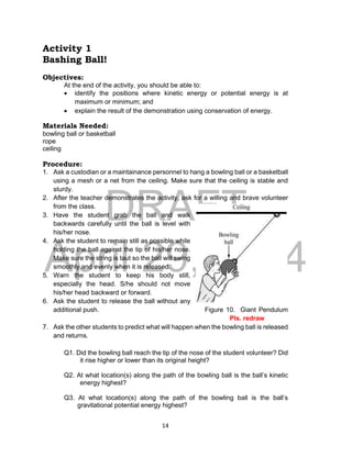 DRAFT
April 29, 2014
14
Activity 1
Bashing Ball!
Objectives:
At the end of the activity, you should be able to:
 identify the positions where kinetic energy or potential energy is at
maximum or minimum; and
 explain the result of the demonstration using conservation of energy.
Materials Needed:
bowling ball or basketball
rope
ceiling
Procedure:
1. Ask a custodian or a maintainance personnel to hang a bowling ball or a basketball
using a mesh or a net from the ceiling. Make sure that the ceiling is stable and
sturdy.
2. After the teacher demonstrates the activity, ask for a willing and brave volunteer
from the class.
3. Have the student grab the ball and walk
backwards carefully until the ball is level with
his/her nose.
4. Ask the student to remain still as possible while
holding the ball against the tip of his/her nose.
Make sure the string is taut so the ball will swing
smoothly and evenly when it is released.
5. Warn the student to keep his body still,
especially the head. S/he should not move
his/her head backward or forward.
6. Ask the student to release the ball without any
additional push. Figure 10. Giant Pendulum
Pls. redraw
7. Ask the other students to predict what will happen when the bowling ball is released
and returns.
Q1. Did the bowling ball reach the tip of the nose of the student volunteer? Did
it rise higher or lower than its original height?
Q2. At what location(s) along the path of the bowling ball is the ball’s kinetic
energy highest?
Q3. At what location(s) along the path of the bowling ball is the ball’s
gravitational potential energy highest?
 
