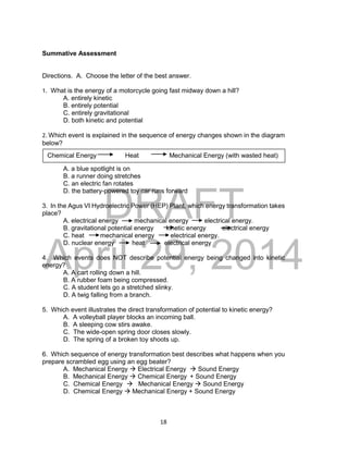 DRAFT
April 29, 2014
18
Summative Assessment
Directions. A. Choose the letter of the best answer.
1. What is the energy of a motorcycle going fast midway down a hill?
A. entirely kinetic
B. entirely potential
C. entirely gravitational
D. both kinetic and potential
2. Which event is explained in the sequence of energy changes shown in the diagram
below?
A. a blue spotlight is on
B. a runner doing stretches
C. an electric fan rotates
D. the battery-powered toy car runs forward
3. In the Agus VI Hydroelectric Power (HEP) Plant, which energy transformation takes
place?
A. electrical energy mechanical energy electrical energy.
B. gravitational potential energy kinetic energy electrical energy
C. heat mechanical energy electrical energy.
D. nuclear energy heat electrical energy
4. Which events does NOT describe potential energy being changed into kinetic
energy?
A. A cart rolling down a hill.
B. A rubber foam being compressed.
C. A student lets go a stretched slinky.
D. A twig falling from a branch.
5. Which event illustrates the direct transformation of potential to kinetic energy?
A. A volleyball player blocks an incoming ball.
B. A sleeping cow stirs awake.
C. The wide-open spring door closes slowly.
D. The spring of a broken toy shoots up.
6. Which sequence of energy transformation best describes what happens when you
prepare scrambled egg using an egg beater?
A. Mechanical Energy  Electrical Energy  Sound Energy
B. Mechanical Energy  Chemical Energy + Sound Energy
C. Chemical Energy  Mechanical Energy  Sound Energy
D. Chemical Energy  Mechanical Energy + Sound Energy
Chemical Energy Heat Mechanical Energy (with wasted heat)
 