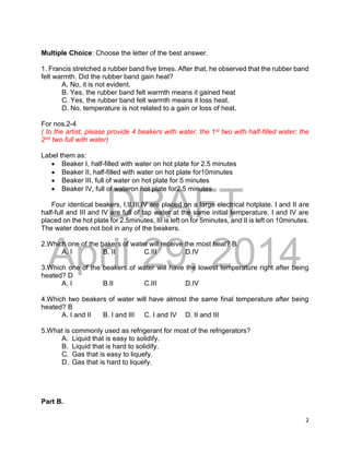 DRAFT
April 29, 2014
2
Multiple Choice: Choose the letter of the best answer.
1. Francis stretched a rubber band five times. After that, he observed that the rubber band
felt warmth. Did the rubber band gain heat?
A. No, it is not evident.
B. Yes, the rubber band felt warmth means it gained heat
C. Yes, the rubber band felt warmth means it loss heat.
D. No, temperature is not related to a gain or loss of heat.
For nos.2-4
( to the artist, please provide 4 beakers with water, the 1st two with half-filled water; the
2nd two full with water)
Label them as:
 Beaker I, half-filled with water on hot plate for 2.5 minutes
 Beaker II, half-filled with water on hot plate for10minutes
 Beaker III, full of water on hot plate for 5 minutes
 Beaker IV, full of wateron hot plate for2.5 minutes
Four identical beakers, I,II,III,IV are placed on a large electrical hotplate. I and II are
half-full and III and IV are full of tap water at the same initial temperature. I and IV are
placed on the hot plate for 2.5minutes, III is left on for 5minutes, and II is left on 10minutes.
The water does not boil in any of the beakers.
2.Which one of the bakers of water will receive the most heat? B.
A. I B. II C.III D.IV
3.Which one of the beakers of water will have the lowest temperature right after being
heated? D
A. I B.II C.III D.IV
4.Which two beakers of water will have almost the same final temperature after being
heated? B
A. I and II B. I and III C. I and IV D. II and III
5.What is commonly used as refrigerant for most of the refrigerators?
A. Liquid that is easy to solidify.
B. Liquid that is hard to solidify.
C. Gas that is easy to liquefy.
D. Gas that is hard to liquefy.
Part B.
 