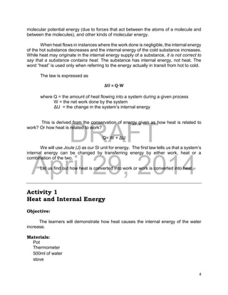 DRAFT
April 29, 2014
4
molecular potential energy (due to forces that act between the atoms of a molecule and
between the molecules), and other kinds of molecular energy.
When heat flows in instances where the work done is negligible, the internal energy
of the hot substance decreases and the internal energy of the cold substance increases.
While heat may originate in the internal energy supply of a substance, it is not correct to
say that a substance contains heat. The substance has internal energy, not heat. The
word “heat” is used only when referring to the energy actually in transit from hot to cold.
The law is expressed as
ΔU = Q-W
where Q = the amount of heat flowing into a system during a given process
W = the net work done by the system
ΔU = the change in the system’s internal energy
This is derived from the conservation of energy given as how heat is related to
work? Or how heat is related to work?
Q= W + ΔU
We will use Joule (J) as our SI unit for energy. The first law tells us that a system’s
internal energy can be changed by transferring energy by either work, heat or a
combination of the two.
Let us find out how heat is converted into work or work is converted into heat.
Activity 1
Heat and Internal Energy
Objective:
The learners will demonstrate how heat causes the internal energy of the water
increase.
Materials:
Pot
Thermometer
500ml of water
stove
 