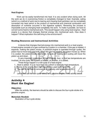 DRAFT
April 29, 2014
11
Heat Engines
Work can be easily transformed into heat. It is very evident when doing work. All
the work we do in overcoming friction is completely changed to heat. Example, eating
(which is a method of work due to tearing and chewing food particles) can be completely
converted into heat (which is the product of mechanical and chemical combustion and
absorption of nutrients occurred in the digestive system). Reversing the process is
impossible such as changing heat completely into work. To make it possible, we have to
convert some heat to mechanical work. This would happen only using heat engines. Heat
engine is a device that changes thermal energy into mechanical work. How does it
happen? What implication this will bring to the environment?
Reading Resources and Instructional Activities
A device that changes thermal energy into mechanical work is a heat engine.
A heat engine consists of a gas confined by a piston in a chamber. If the gas is heated, it
expands, making the piston moves. A practical engine is operated through cycles; the
piston has to move back and forth. When the gas has heated, the piston moves up. When
it is cooled, the piston moves downward. A cycle of heating and cooling will move the
piston up and down.
A very important component of heat engines, then, is that two temperatures are
involved. At one cycle, the system is heated, at another, it is cooled.
Three things happen in a full cycle of a heat engine:
1. Heat is added. It is an input heat (QH) which is relatively high temperature.
2. Some of the energy from that input heat is used to do work (W).
3. The rest of the heat is removed at a relatively cold temperature (QC).
Let us find out the four cycle- stroke of a gasoline engine in the activity below.
Activity 4
Start the Engine!
Objective:
After the activity, the learners should be able to discuss the four-cycle stroke of a
gasoline engine.
Materials Needed:
Illustration of four-cycle stroke
 