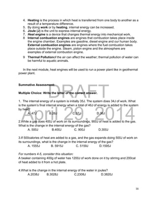 DRAFT
April 29, 2014
16
4. Heating is the process in which heat is transferred from one body to another as a
result of a temperature difference.
5. By doing work or by heating, internal energy can be increased.
6. Joule (J) is the unit to express internal energy.
7. Heat engine is a device that changes thermal energy into mechanical work.
8 Internal combustion engines are engines that combustion takes place inside
the engine chamber. Examples are gasoline, diesel engine and our human body.
External combustion engines are engines where the fuel combustion takes
place outside the engine. Steam, piston engine and the atmosphere are
examples of external combustion engine.
9 Thermal Pollutionof the air can affect the weather; thermal pollution of water can
be harmful to aquatic animals.
In the next module, heat engines will be used to run a power plant like in geothermal
power plant.
Summative Assessment:
Multiple Choice: Write the letter of the correct answer.
1. The internal energy of a system is initially 35J. The system does 34J of work. What
is the system’s final internal energy when a total of 46J of energy is added to the system
by heat?
A. 47J B.26J C.37J D.36J
2.While a gas does 400J of work on its surroundings, 900J of heat is added to the gas.
What is the change in the internal energy of the gas?
A. 500J B.400J C. 900J D.300J
3.If 500calories of heat are added to a gas, and the gas expands doing 500J of work on
its surroundings, what is the change in the internal energy of the gas?
A. 1555J B. 5915J C. 5159J D.1595J
For numbers 4-5, consider this situation:
A beaker containing 400g of water has 1200J of work done on it by stirring and 200cal
of heat added to it from a hot plate.
4.What is the change in the internal energy of the water in joules?
A.2038J B.3028J C.2308J D.3820J
 