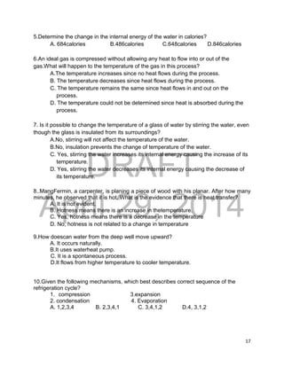 DRAFT
April 29, 2014
17
5.Determine the change in the internal energy of the water in calories?
A. 684calories B.486calories C.648calories D.846calories
6.An ideal gas is compressed without allowing any heat to flow into or out of the
gas.What will happen to the temperature of the gas in this process?
A.The temperature increases since no heat flows during the process.
B. The temperature decreases since heat flows during the process.
C. The temperature remains the same since heat flows in and out on the
process.
D. The temperature could not be determined since heat is absorbed during the
process.
7. Is it possible to change the temperature of a glass of water by stirring the water, even
though the glass is insulated from its surroundings?
A.No, stirring will not affect the temperature of the water.
B.No, insulation prevents the change of temperature of the water.
C. Yes, stirring the water increases its internal energy causing the increase of its
temperature.
D. Yes, stirring the water decreases its internal energy causing the decrease of
its temperature.
8..MangFermin, a carpenter, is planing a piece of wood with his planar. After how many
minutes, he observed that it is hot. What is the evidence that there is heat transfer?
A. It is not evident.
B. Hotness means there is an increase in thetemperature.
C. Yes, hotness means there is a decrease in the temperature
D. No, hotness is not related to a change in temperature
9.How doescan water from the deep well move upward?
A. It occurs naturally.
B.It uses waterheat pump.
C. It is a spontaneous process.
D.It flows from higher temperature to cooler temperature.
10.Given the following mechanisms, which best describes correct sequence of the
refrigeration cycle?
1. compression 3.expansion
2. condensation 4. Evaporation
A. 1,2,3,4 B. 2,3,4,1 C. 3,4,1,2 D.4, 3,1,2
 
