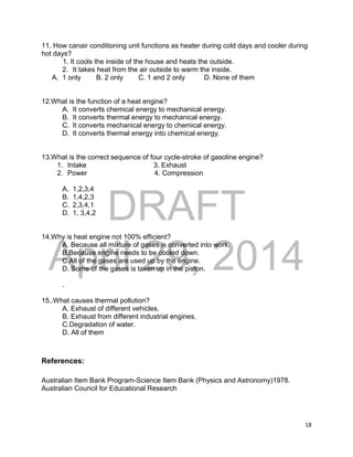 DRAFT
April 29, 2014
18
11. How canair conditioning unit functions as heater during cold days and cooler during
hot days?
1. It cools the inside of the house and heats the outside.
2. It takes heat from the air outside to warm the inside.
A. 1 only B. 2 only C. 1 and 2 only D. None of them
12.What is the function of a heat engine?
A. It converts chemical energy to mechanical energy.
B. It converts thermal energy to mechanical energy.
C. It converts mechanical energy to chemical energy.
D. It converts thermal energy into chemical energy.
13.What is the correct sequence of four cycle-stroke of gasoline engine?
1. Intake 3. Exhaust
2. Power 4. Compression
A. 1,2,3,4
B. 1,4,2,3
C. 2,3,4,1
D. 1, 3,4,2
14.Why is heat engine not 100% efficient?
A. Because all mixture of gases is converted into work.
B.Because engine needs to be cooled down.
C.All of the gases are used up by the engine.
D. Some of the gases is taken up in the piston.
.
15..What causes thermal pollution?
A. Exhaust of different vehicles.
B. Exhaust from different industrial engines.
C.Degradation of water.
D. All of them
References:
Australian Item Bank Program-Science Item Bank (Physics and Astronomy)1978.
Australian Council for Educational Research
 