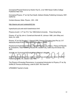 DRAFT
April 29, 2014
19
Conceptual Physical Science by Hewitt, Paul G., et al 1994 Harper Collins College
Publishers New York
Conceptual Physics, 3rd ed. By Paul Hewitt. Addison-Wesley Publishing Company.1997.
California
Cordero-Navaza, Delia. Physics . 230 – 239
http://oberon.ark.com/~airekool/rb2.htm
hyperphysics.phy-astr.edu/h.base/enecon.html
Physics at work 1, 2nd ed. P.K. Tao 1999.Oxford University Press.Hong Kong
Physics, 4th ed. By John d. Cutnell and Kenneth W. Johnson 1998. John Wiley and
Sons, Inc. USA
Physics, 5th ed. By Douglas C. Giancoli 2000. Pearson Education Asia Pte Ltd. 317
Alexandra Road # 04-01 IKEA Building Singapore 159965
Practical and Explorational Physics ( Modular Approach)by Alicia L. Padua and Ricardo
M. Crisostomo. Vibal Publishing House, Inc. Quezon City, Cebu City and Davao City
2003
Science and Technology IV Textbook and Teacher’s Manual.
Science and Technology IV by Julieta D. Dela Pena and Arsenia V. Ferrer. Phoenix
Publishing House, Inc. Quezon City. 1999
The Physics of Everyday Phenomena- A conceptual Introduction to Physics, 6th ed. By
Griffith,W.Thomas and Brosing, Juliet W.2007. Mc Graw Hill
UPNISMED Teacher’s Guide
 