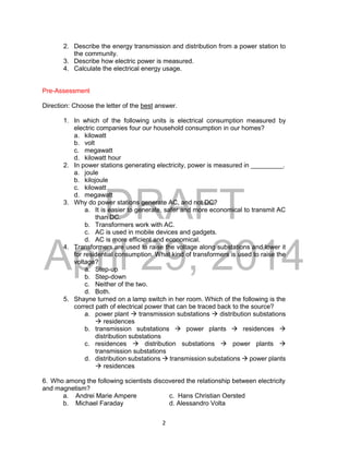DRAFT
April 29, 2014
2
2. Describe the energy transmission and distribution from a power station to
the community.
3. Describe how electric power is measured.
4. Calculate the electrical energy usage.
Pre-Assessment
Direction: Choose the letter of the best answer.
1. In which of the following units is electrical consumption measured by
electric companies four our household consumption in our homes?
a. kilowatt
b. volt
c. megawatt
d. kilowatt hour
2. In power stations generating electricity, power is measured in _________.
a. joule
b. kilojoule
c. kilowatt
d. megawatt
3. Why do power stations generate AC, and not DC?
a. It is easier to generate, safer and more economical to transmit AC
than DC.
b. Transformers work with AC.
c. AC is used in mobile devices and gadgets.
d. AC is more efficient and economical.
4. Transformers are used to raise the voltage along substations and lower it
for residential consumption. What kind of transformers is used to raise the
voltage?
a. Step-up
b. Step-down
c. Neither of the two.
d. Both.
5. Shayne turned on a lamp switch in her room. Which of the following is the
correct path of electrical power that can be traced back to the source?
a. power plant  transmission substations  distribution substations
 residences
b. transmission substations  power plants  residences 
distribution substations
c. residences  distribution substations  power plants 
transmission substations
d. distribution substations  transmission substations  power plants
 residences
6. Who among the following scientists discovered the relationship between electricity
and magnetism?
a. Andrei Marie Ampere c. Hans Christian Oersted
b. Michael Faraday d. Alessandro Volta
 