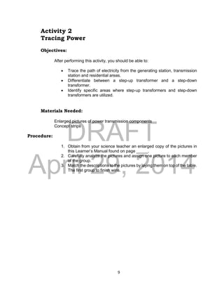 DRAFT
April 29, 2014
9
Activity 2
Tracing Power
Objectives:
After performing this activity, you should be able to:
 Trace the path of electricity from the generating station, transmission
station and residential areas.
 Differentiate between a step-up transformer and a step-down
transformer.
 Identify specific areas where step-up transformers and step-down
transformers are utilized.
Materials Needed:
Enlarged pictures of power transmission components
Concept strips
Procedure:
1. Obtain from your science teacher an enlarged copy of the pictures in
this Learner’s Manual found on page _____.
2. Carefully analyze the pictures and assign one picture to each member
of the group.
3. Match the descriptions to the pictures by laying them on top of the table.
The first group to finish wins.
 