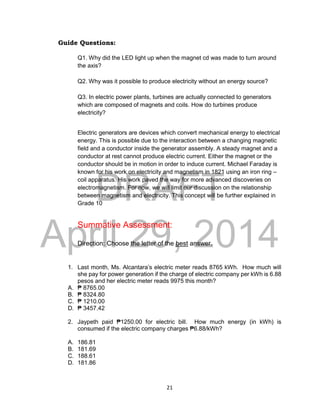 DRAFT
April 29, 2014
21
Guide Questions:
Q1. Why did the LED light up when the magnet cd was made to turn around
the axis?
Q2. Why was it possible to produce electricity without an energy source?
Q3. In electric power plants, turbines are actually connected to generators
which are composed of magnets and coils. How do turbines produce
electricity?
Electric generators are devices which convert mechanical energy to electrical
energy. This is possible due to the interaction between a changing magnetic
field and a conductor inside the generator assembly. A steady magnet and a
conductor at rest cannot produce electric current. Either the magnet or the
conductor should be in motion in order to induce current. Michael Faraday is
known for his work on electricity and magnetism in 1821 using an iron ring –
coil apparatus. His work paved the way for more advanced discoveries on
electromagnetism. For now, we will limit our discussion on the relationship
between magnetism and electricity. This concept will be further explained in
Grade 10
Summative Assessment:
Direction: Choose the letter of the best answer.
1. Last month, Ms. Alcantara’s electric meter reads 8765 kWh. How much will
she pay for power generation if the charge of electric company per kWh is 6.88
pesos and her electric meter reads 9975 this month?
A. ₱ 8765.00
B. ₱ 8324.80
C. ₱ 1210.00
D. ₱ 3457.42
2. Jaypeth paid ₱1250.00 for electric bill. How much energy (in kWh) is
consumed if the electric company charges ₱6.88/kWh?
A. 186.81
B. 181.69
C. 188.61
D. 181.86
 