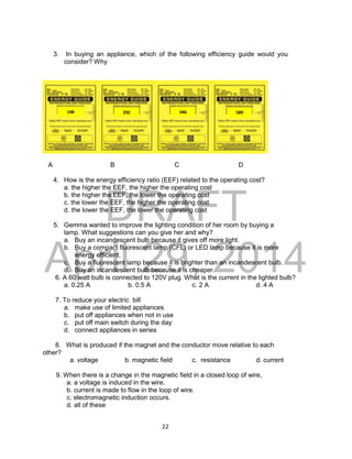 DRAFT
April 29, 2014
22
3. In buying an appliance, which of the following efficiency guide would you
consider? Why
A B C D
4. How is the energy efficiency ratio (EEF) related to the operating cost?
a. the higher the EEF, the higher the operating cost
b. the higher the EEF, the lower the operating cost
c. the lower the EEF, the higher the operating cost
d. the lower the EEF, the lower the operating cost
5. Gemma wanted to improve the lighting condition of her room by buying a
lamp. What suggestions can you give her and why?
a. Buy an incandescent bulb because it gives off more light.
b. Buy a compact fluorescent lamp (CFL) or LED lamp because it is more
energy efficient.
c. Buy a fluorescent lamp because it is brighter than an incandescent bulb.
d. Buy an incandescent bulb because it is cheaper.
6. A 60 watt bulb is connected to 120V plug. What is the current in the lighted bulb?
a. 0.25 A b. 0.5 A c. 2 A d. 4 A
7. To reduce your electric bill
a. make use of limited appliances
b. put off appliances when not in use
c. put off main switch during the day
d. connect appliances in series
8. What is produced if the magnet and the conductor move relative to each
other?
a. voltage b. magnetic field c. resistance d. current
9. When there is a change in the magnetic field in a closed loop of wire,
a. a voltage is induced in the wire.
b. current is made to flow in the loop of wire.
c. electromagnetic induction occurs.
d. all of these
292 589
346
198
 