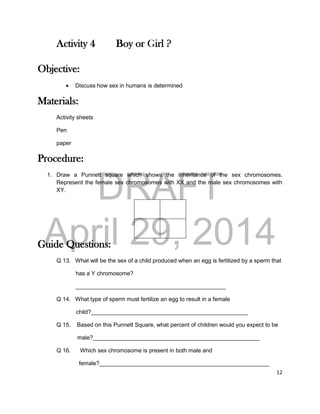DRAFT
April 29, 2014
12
Activity 4 Boy or Girl ?
Objective:
 Discuss how sex in humans is determined
Materials:
Activity sheets
Pen
paper
Procedure:
1. Draw a Punnett square which shows the inheritance of the sex chromosomes.
Represent the female sex chromosomes with XX and the male sex chromosomes with
XY.
Guide Questions:
Q 13. What will be the sex of a child produced when an egg is fertilized by a sperm that
has a Y chromosome?
_______________________________________________
Q 14. What type of sperm must fertilize an egg to result in a female
child?_________________________________________________
Q 15. Based on this Punnett Square, what percent of children would you expect to be
male?____________________________________________________
Q 16. Which sex chromosome is present in both male and
female?_____________________________________________________
 