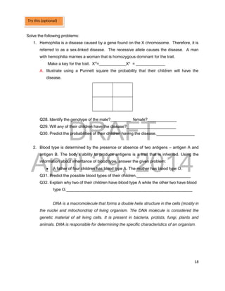 DRAFT
April 29, 2014
18
Solve the following problems:
1. Hemophilia is a disease caused by a gene found on the X chromosome. Therefore, it is
referred to as a sex-linked disease. The recessive allele causes the disease. A man
with hemophilia marries a woman that is homozygous dominant for the trait.
Make a key for the trait. XH
=____________Xh
= _____________
A. Illustrate using a Punnett square the probability that their children will have the
disease.
Q28. Identify the genotype of the male?_________ female?_____________
Q29. Will any of their children have the disease?______________________
Q30. Predict the probabilities of their children having the disease._________________
2. Blood type is determined by the presence or absence of two antigens – antigen A and
antigen B. The body’s ability to produce antigens is a trait that is inherited. Using the
information about inheritance of blood type, answer the given problem:
 A father of four children has blood type A. The mother has blood type O.
Q31. Predict the possible blood types of their children.________________________
Q32. Explain why two of their children have blood type A while the other two have blood
type O.________________________________________________________
DNA is a macromolecule that forms a double helix structure in the cells (mostly in
the nuclei and mitochondria) of living organism. The DNA molecule is considered the
genetic material of all living cells. It is present in bacteria, protists, fungi, plants and
animals. DNA is responsible for determining the specific characteristics of an organism.
Try this (optional)
 
