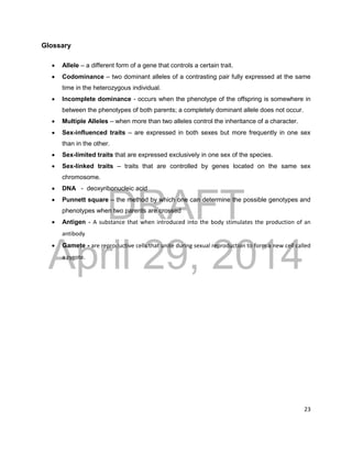DRAFT
April 29, 2014
23
Glossary
 Allele – a different form of a gene that controls a certain trait.
 Codominance – two dominant alleles of a contrasting pair fully expressed at the same
time in the heterozygous individual.
 Incomplete dominance - occurs when the phenotype of the offspring is somewhere in
between the phenotypes of both parents; a completely dominant allele does not occur.
 Multiple Alleles – when more than two alleles control the inheritance of a character.
 Sex-influenced traits – are expressed in both sexes but more frequently in one sex
than in the other.
 Sex-limited traits that are expressed exclusively in one sex of the species.
 Sex-linked traits – traits that are controlled by genes located on the same sex
chromosome.
 DNA - deoxyribonucleic acid
 Punnett square – the method by which one can determine the possible genotypes and
phenotypes when two parents are crossed
 Antigen - A substance that when introduced into the body stimulates the production of an
antibody
 Gamete - are reproductive cells that unite during sexual reproduction to form a new cell called
a zygote.
 