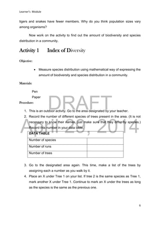 DRAFT
April 29, 2014
Learner’s Module
6
tigers and snakes have fewer members. Why do you think population sizes vary
among organisms?
Now work on the activity to find out the amount of biodiversity and species
distribution in a community.
Activity 1 Index of Diversity
Objective:
 Measure species distribution using mathematical way of expressing the
amount of biodiversity and species distribution in a community.
Materials:
Pen
Paper
Procedure:
1. This is an outdoor activity. Go to the area designated by your teacher.
2. Record the number of different species of trees present in the area. (It is not
necessary to know their names, just make sure that they differ by species.)
Record this number in your data table.
DATA TABLE
Number of species
Number of runs
Number of trees
3. Go to the designated area again. This time, make a list of the trees by
assigning each a number as you walk by it.
4. Place an X under Tree 1 on your list. If tree 2 is the same species as Tree 1,
mark another X under Tree 1. Continue to mark an X under the trees as long
as the species is the same as the previous one.
 